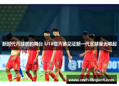新时代青球员的舞台 U18亚青赛见证新一代足球星光崛起