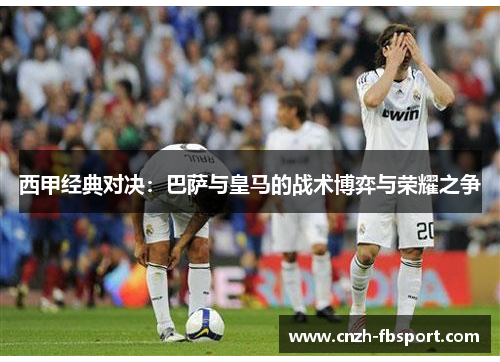 西甲经典对决:巴萨与皇马的战术博弈与荣耀之争 西甲经典对决:巴萨与皇马的战术博弈与荣耀之争