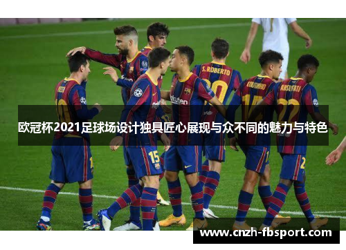 欧冠杯2021足球场设计独具匠心展现与众不同的魅力与特色 欧冠杯2021足球场设计独具匠心展现与众不同的魅力与特色