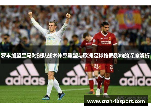 罗本加盟皇马对球队战术体系重塑与欧洲足球格局影响的深度解析