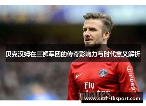 贝克汉姆在三狮军团的传奇影响力与时代意义解析 贝克汉姆在三狮军团的传奇影响力与时代意义解析