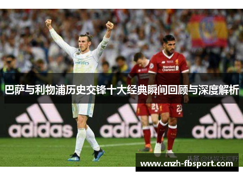 巴萨与利物浦历史交锋十大经典瞬间回顾与深度解析