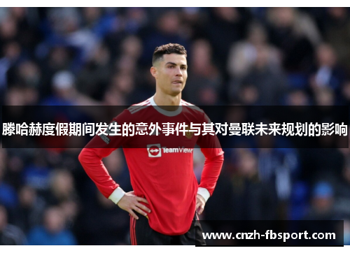 滕哈赫度假期间发生的意外事件与其对曼联未来规划的影响 滕哈赫度假期间发生的意外事件与其对曼联未来规划的影响